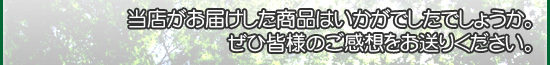 当店がお届けした商品はいかがでしたでしょうか。
ぜひ皆様のご感想をお送りください。