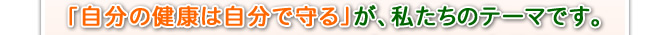 「自分の健康は自分で守る」が、私たちのテーマです。