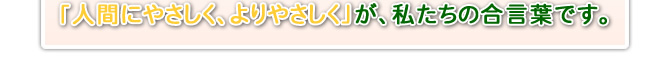 「人間にやさしく、よりやさしく」が、私たちの合言葉です。